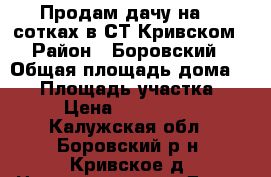 Продам дачу на 12 сотках в СТ Кривском › Район ­ Боровский › Общая площадь дома ­ 70 › Площадь участка ­ 12 › Цена ­ 1 600 000 - Калужская обл., Боровский р-н, Кривское д. Недвижимость » Дома, коттеджи, дачи продажа   . Калужская обл.